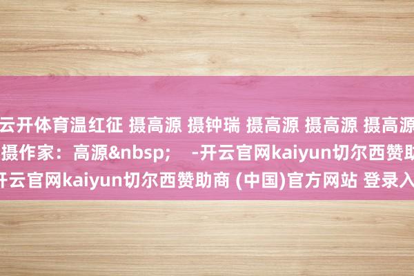 云开体育温红征 摄高源 摄钟瑞 摄高源 摄高源 摄高源 摄温红征 摄温红征 摄作家：高源&nbsp;    -开云官网kaiyun切尔西赞助商 (中国)官方网站 登录入口
