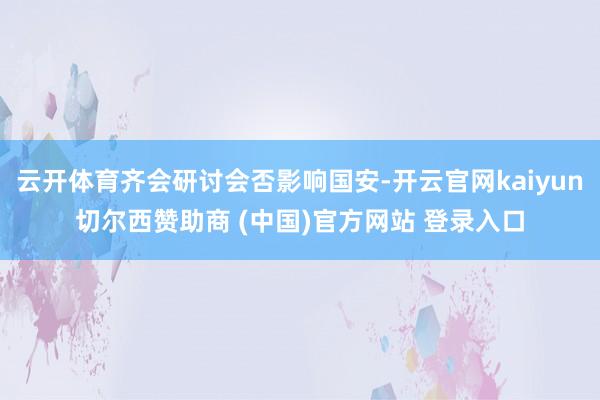 云开体育齐会研讨会否影响国安-开云官网kaiyun切尔西赞助商 (中国)官方网站 登录入口