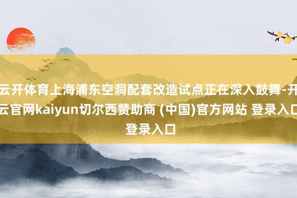 云开体育上海浦东空洞配套改造试点正在深入鼓舞-开云官网kaiyun切尔西赞助商 (中国)官方网站 登录入口