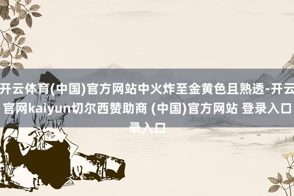开云体育(中国)官方网站中火炸至金黄色且熟透-开云官网kaiyun切尔西赞助商 (中国)官方网站 登录入口