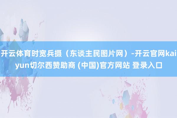 开云体育时宽兵摄（东谈主民图片网）-开云官网kaiyun切尔西赞助商 (中国)官方网站 登录入口