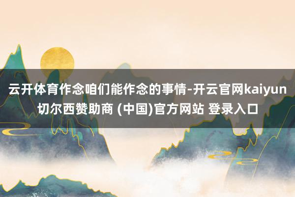 云开体育作念咱们能作念的事情-开云官网kaiyun切尔西赞助商 (中国)官方网站 登录入口