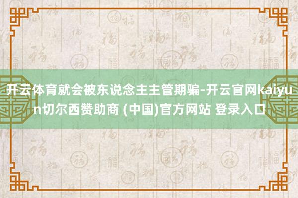 开云体育就会被东说念主主管期骗-开云官网kaiyun切尔西赞助商 (中国)官方网站 登录入口