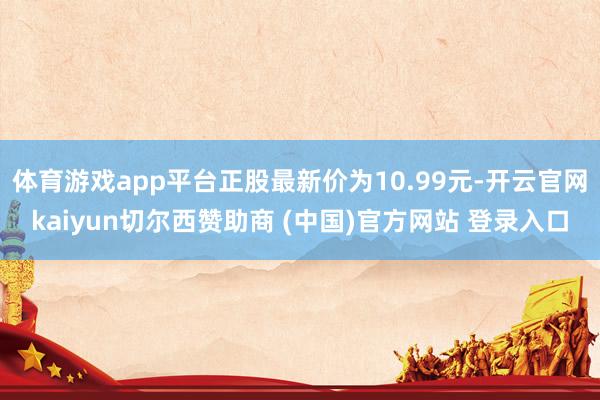 体育游戏app平台正股最新价为10.99元-开云官网kaiyun切尔西赞助商 (中国)官方网站 登录入口