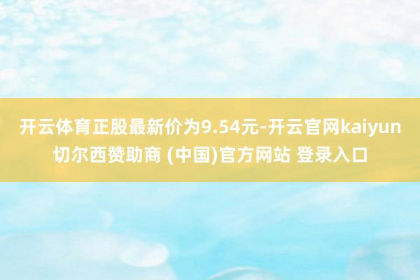 开云体育正股最新价为9.54元-开云官网kaiyun切尔西赞助商 (中国)官方网站 登录入口