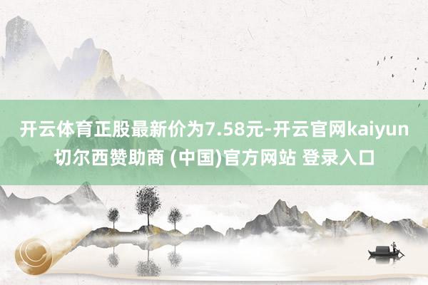 开云体育正股最新价为7.58元-开云官网kaiyun切尔西赞助商 (中国)官方网站 登录入口