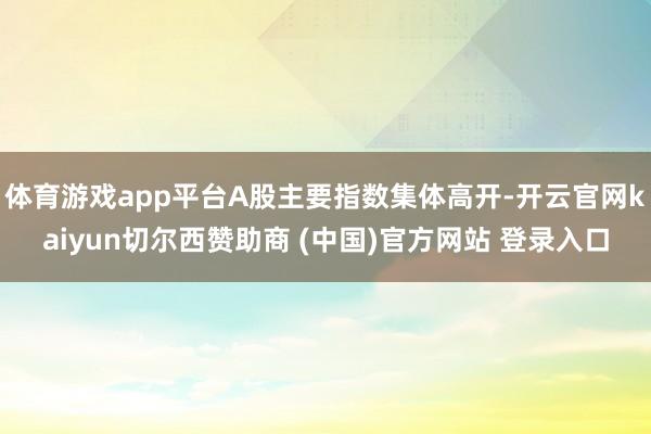 体育游戏app平台A股主要指数集体高开-开云官网kaiyun切尔西赞助商 (中国)官方网站 登录入口