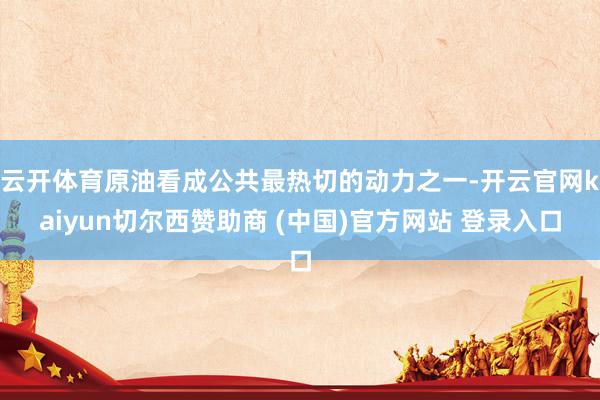 云开体育原油看成公共最热切的动力之一-开云官网kaiyun切尔西赞助商 (中国)官方网站 登录入口