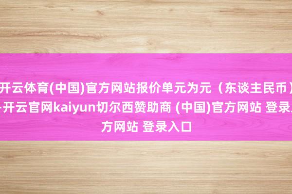 开云体育(中国)官方网站报价单元为元（东谈主民币）/吨-开云官网kaiyun切尔西赞助商 (中国)官方网站 登录入口