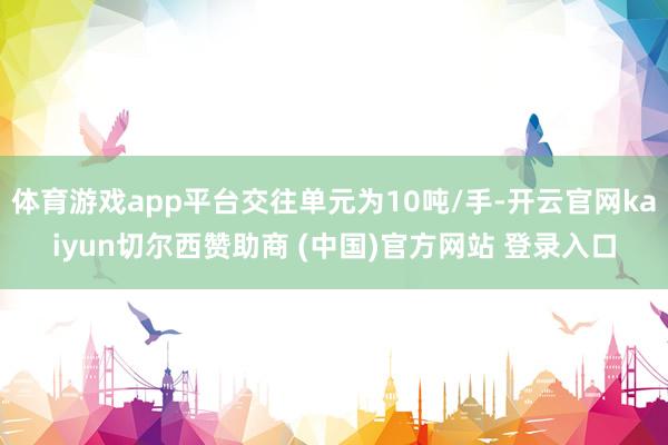 体育游戏app平台交往单元为10吨/手-开云官网kaiyun切尔西赞助商 (中国)官方网站 登录入口