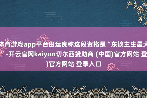 体育游戏app平台田运良称这段资格是“东谈主生最大的难熬”-开云官网kaiyun切尔西赞助商 (中国)官方网站 登录入口