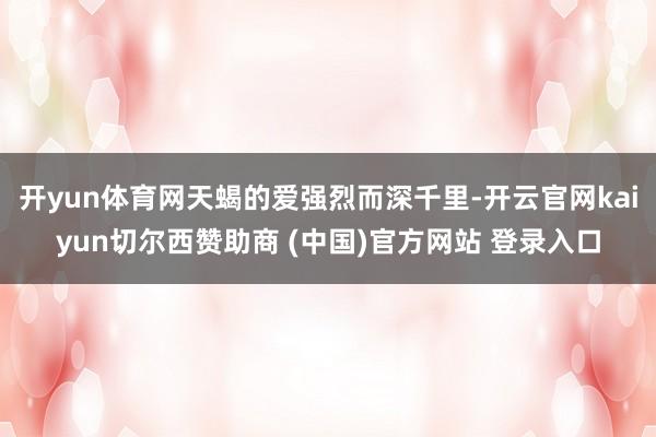 开yun体育网天蝎的爱强烈而深千里-开云官网kaiyun切尔西赞助商 (中国)官方网站 登录入口