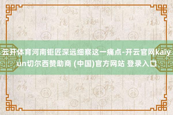 云开体育河南钜匠深远细察这一痛点-开云官网kaiyun切尔西赞助商 (中国)官方网站 登录入口
