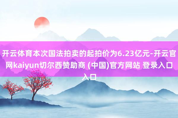 开云体育本次国法拍卖的起拍价为6.23亿元-开云官网kaiyun切尔西赞助商 (中国)官方网站 登录入口