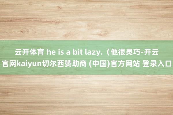 云开体育 he is a bit lazy.（他很灵巧-开云官网kaiyun切尔西赞助商 (中国)官方网站 登录入口