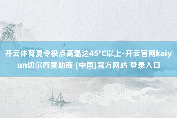 开云体育夏令极点高温达45℃以上-开云官网kaiyun切尔西赞助商 (中国)官方网站 登录入口
