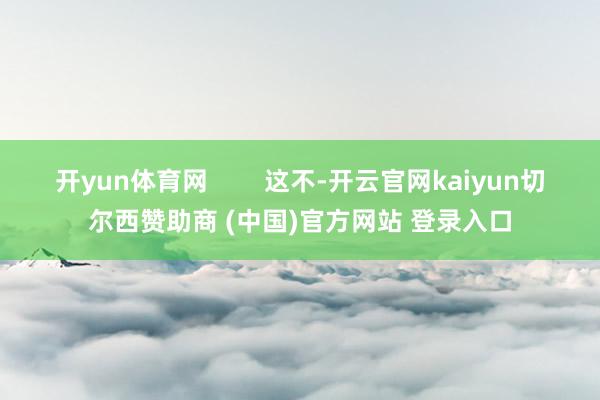 开yun体育网        这不-开云官网kaiyun切尔西赞助商 (中国)官方网站 登录入口