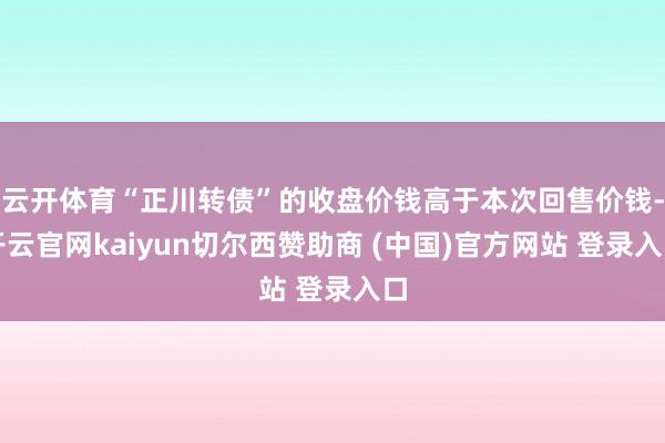 云开体育“正川转债”的收盘价钱高于本次回售价钱-开云官网kaiyun切尔西赞助商 (中国)官方网站 登录入口