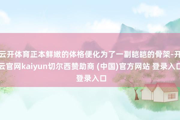 云开体育正本鲜嫩的体格便化为了一副皑皑的骨架-开云官网kaiyun切尔西赞助商 (中国)官方网站 登录入口