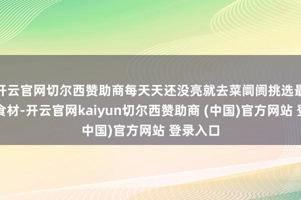 开云官网切尔西赞助商每天天还没亮就去菜阛阓挑选最簇新的食材-开云官网kaiyun切尔西赞助商 (中国)官方网站 登录入口