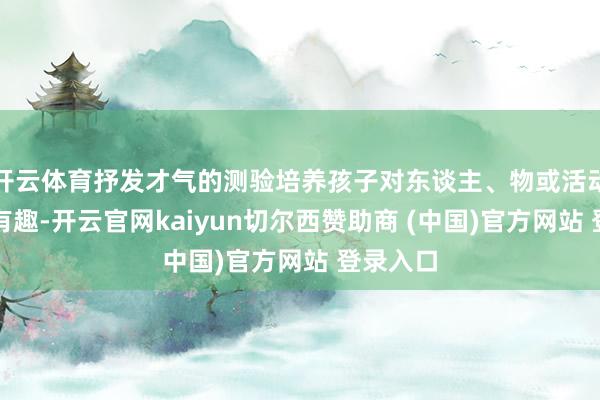 开云体育抒发才气的测验培养孩子对东谈主、物或活动的有趣有趣-开云官网kaiyun切尔西赞助商 (中国)官方网站 登录入口
