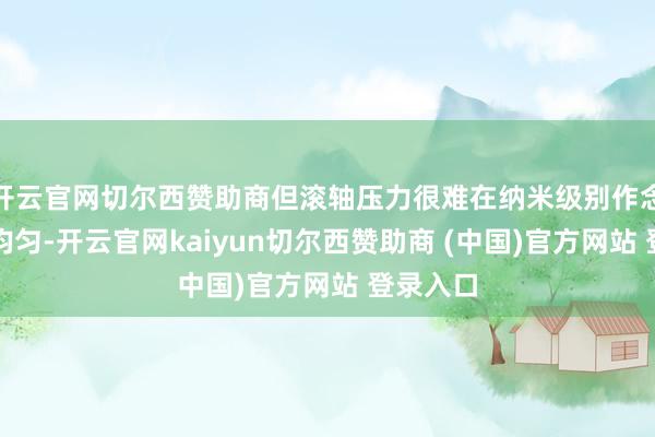 开云官网切尔西赞助商但滚轴压力很难在纳米级别作念到整面均匀-开云官网kaiyun切尔西赞助商 (中国)官方网站 登录入口
