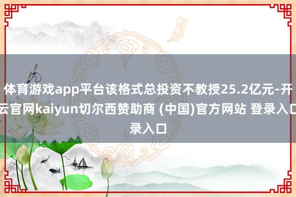 体育游戏app平台该格式总投资不教授25.2亿元-开云官网kaiyun切尔西赞助商 (中国)官方网站 登录入口