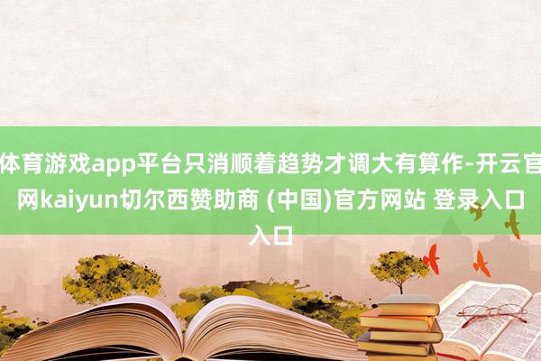 体育游戏app平台只消顺着趋势才调大有算作-开云官网kaiyun切尔西赞助商 (中国)官方网站 登录入口
