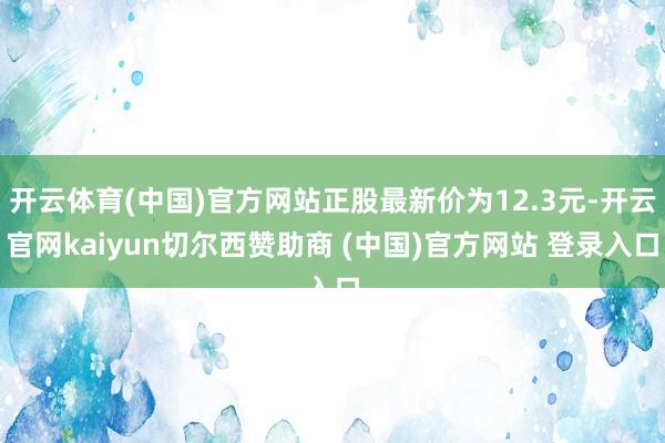 开云体育(中国)官方网站正股最新价为12.3元-开云官网kaiyun切尔西赞助商 (中国)官方网站 登录入口