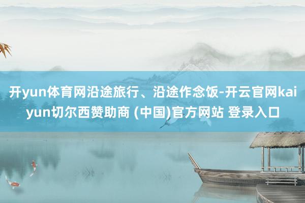 开yun体育网沿途旅行、沿途作念饭-开云官网kaiyun切尔西赞助商 (中国)官方网站 登录入口