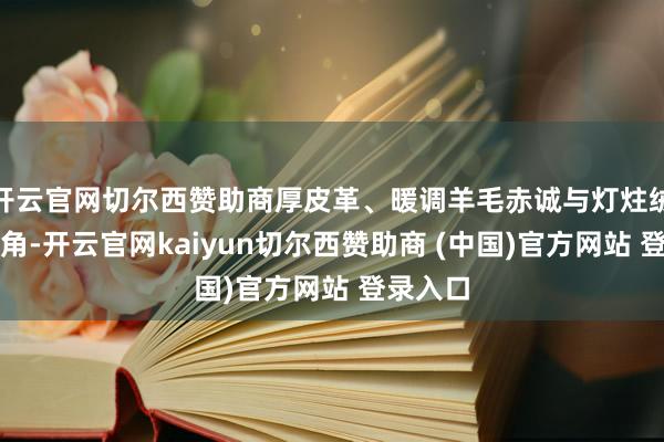 开云官网切尔西赞助商厚皮革、暖调羊毛赤诚与灯炷绒成为主角-开云官网kaiyun切尔西赞助商 (中国)官方网站 登录入口