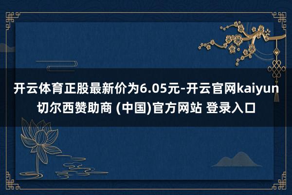 开云体育正股最新价为6.05元-开云官网kaiyun切尔西赞助商 (中国)官方网站 登录入口