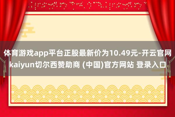 体育游戏app平台正股最新价为10.49元-开云官网kaiyun切尔西赞助商 (中国)官方网站 登录入口