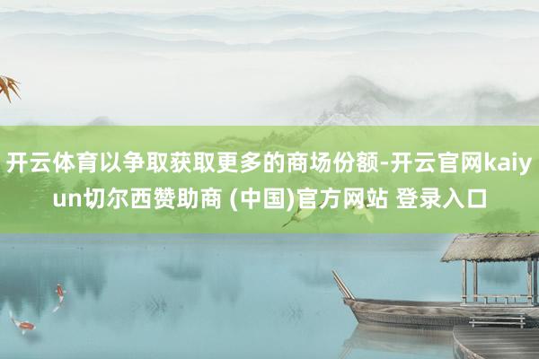 开云体育以争取获取更多的商场份额-开云官网kaiyun切尔西赞助商 (中国)官方网站 登录入口