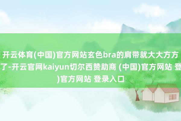 开云体育(中国)官方网站玄色bra的肩带就大大方方表露来了-开云官网kaiyun切尔西赞助商 (中国)官方网站 登录入口