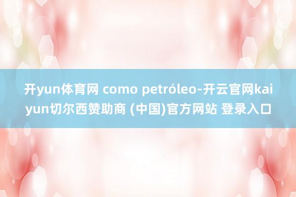 开yun体育网 como petróleo-开云官网kaiyun切尔西赞助商 (中国)官方网站 登录入口