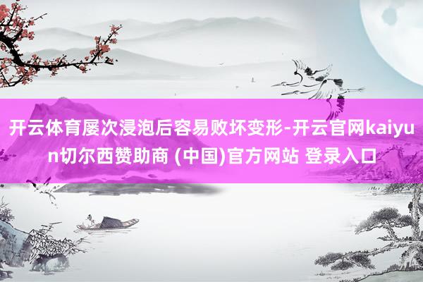 开云体育屡次浸泡后容易败坏变形-开云官网kaiyun切尔西赞助商 (中国)官方网站 登录入口