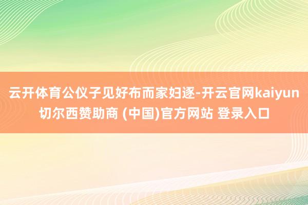 云开体育公仪子见好布而家妇逐-开云官网kaiyun切尔西赞助商 (中国)官方网站 登录入口