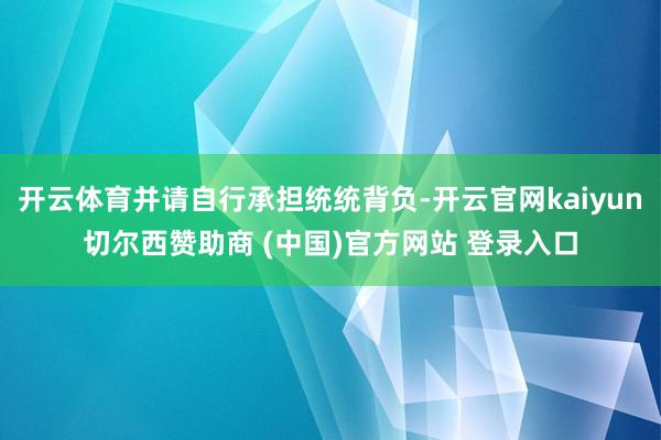 开云体育并请自行承担统统背负-开云官网kaiyun切尔西赞助商 (中国)官方网站 登录入口
