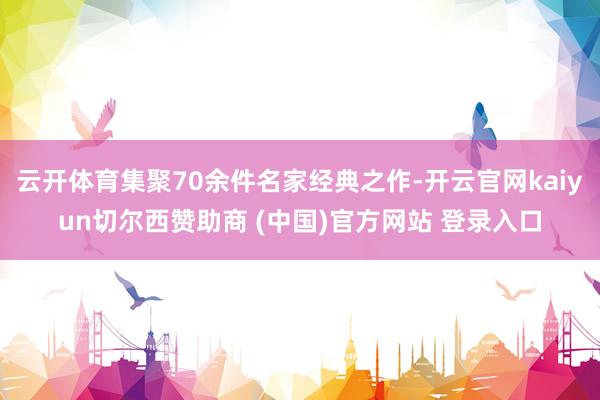 云开体育集聚70余件名家经典之作-开云官网kaiyun切尔西赞助商 (中国)官方网站 登录入口