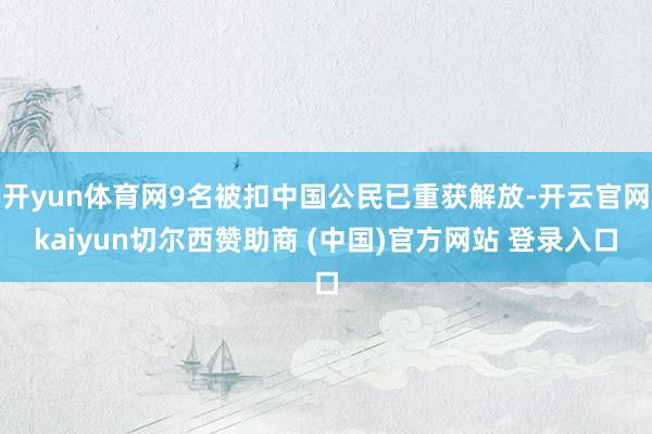 开yun体育网9名被扣中国公民已重获解放-开云官网kaiyun切尔西赞助商 (中国)官方网站 登录入口