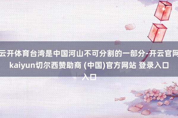 云开体育台湾是中国河山不可分割的一部分-开云官网kaiyun切尔西赞助商 (中国)官方网站 登录入口