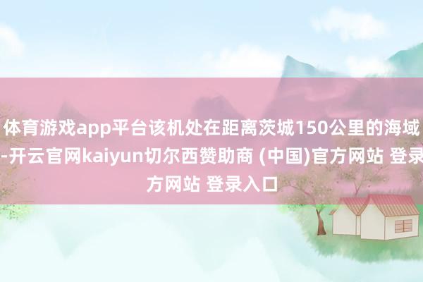体育游戏app平台该机处在距离茨城150公里的海域上空-开云官网kaiyun切尔西赞助商 (中国)官方网站 登录入口