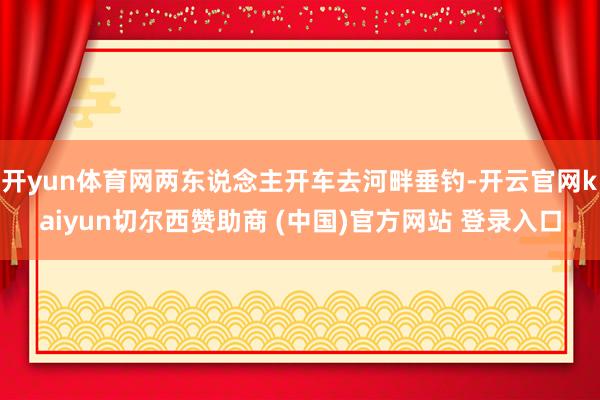 开yun体育网两东说念主开车去河畔垂钓-开云官网kaiyun切尔西赞助商 (中国)官方网站 登录入口