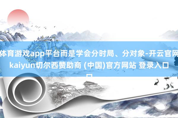 体育游戏app平台而是学会分时局、分对象-开云官网kaiyun切尔西赞助商 (中国)官方网站 登录入口