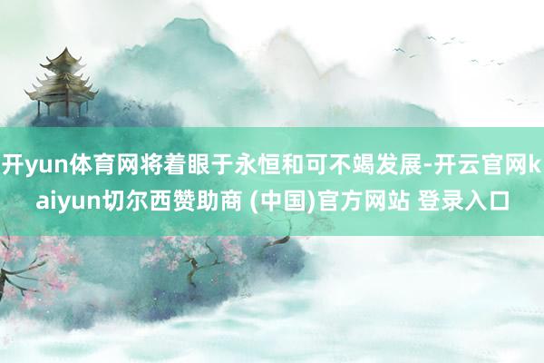 开yun体育网将着眼于永恒和可不竭发展-开云官网kaiyun切尔西赞助商 (中国)官方网站 登录入口