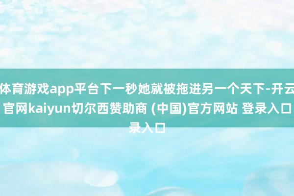 体育游戏app平台下一秒她就被拖进另一个天下-开云官网kaiyun切尔西赞助商 (中国)官方网站 登录入口