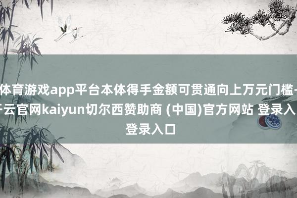 体育游戏app平台本体得手金额可贯通向上万元门槛-开云官网kaiyun切尔西赞助商 (中国)官方网站 登录入口