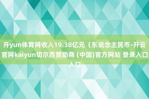 开yun体育网收入19.38亿元（东说念主民币-开云官网kaiyun切尔西赞助商 (中国)官方网站 登录入口