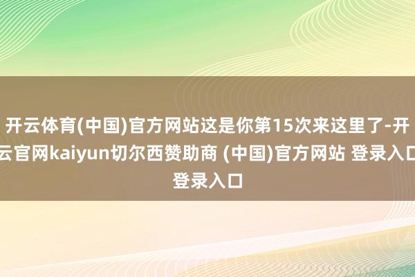 开云体育(中国)官方网站这是你第15次来这里了-开云官网kaiyun切尔西赞助商 (中国)官方网站 登录入口